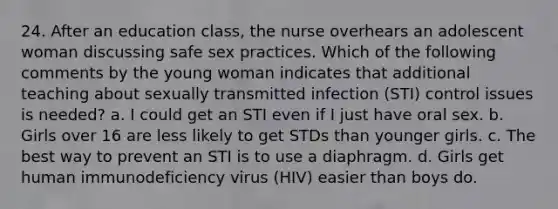 24. After an education class, the nurse overhears an adolescent woman discussing safe sex practices. Which of the following comments by the young woman indicates that additional teaching about sexually transmitted infection (STI) control issues is needed? a. I could get an STI even if I just have oral sex. b. Girls over 16 are less likely to get STDs than younger girls. c. The best way to prevent an STI is to use a diaphragm. d. Girls get human immunodeficiency virus (HIV) easier than boys do.