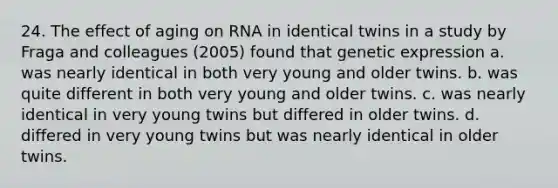 24. The effect of aging on RNA in identical twins in a study by Fraga and colleagues (2005) found that genetic expression a. was nearly identical in both very young and older twins. b. was quite different in both very young and older twins. c. was nearly identical in very young twins but differed in older twins. d. differed in very young twins but was nearly identical in older twins.