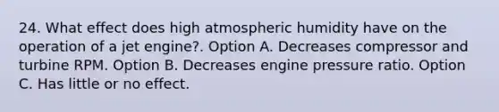 24. What effect does high atmospheric humidity have on the operation of a jet engine?. Option A. Decreases compressor and turbine RPM. Option B. Decreases engine pressure ratio. Option C. Has little or no effect.