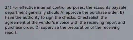 24) For effective internal control purposes, the accounts payable department generally should A) approve the purchase order. B) have the authority to sign the checks. C) establish the agreement of the vendor's invoice with the receiving report and purchase order. D) supervise the preparation of the receiving report.