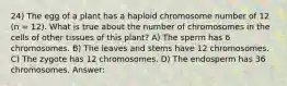 24) The egg of a plant has a haploid chromosome number of 12 (n = 12). What is true about the number of chromosomes in the cells of other tissues of this plant? A) The sperm has 6 chromosomes. B) The leaves and stems have 12 chromosomes. C) The zygote has 12 chromosomes. D) The endosperm has 36 chromosomes. Answer: