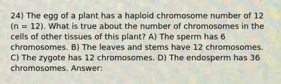 24) The egg of a plant has a haploid chromosome number of 12 (n = 12). What is true about the number of chromosomes in the cells of other tissues of this plant? A) The sperm has 6 chromosomes. B) The leaves and stems have 12 chromosomes. C) The zygote has 12 chromosomes. D) The endosperm has 36 chromosomes. Answer: