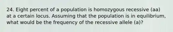 24. Eight percent of a population is homozygous recessive (aa) at a certain locus. Assuming that the population is in equilibrium, what would be the frequency of the recessive allele (a)?