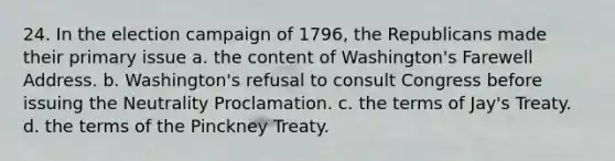 24. In the election campaign of 1796, the Republicans made their primary issue a. the content of Washington's Farewell Address. b. Washington's refusal to consult Congress before issuing the Neutrality Proclamation. c. the terms of Jay's Treaty. d. the terms of the Pinckney Treaty.