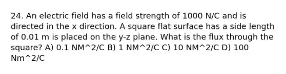 24. An electric field has a field strength of 1000 N/C and is directed in the x direction. A square flat surface has a side length of 0.01 m is placed on the y-z plane. What is the flux through the square? A) 0.1 NM^2/C B) 1 NM^2/C C) 10 NM^2/C D) 100 Nm^2/C