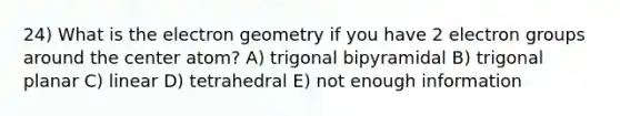 24) What is the electron geometry if you have 2 electron groups around the center atom? A) trigonal bipyramidal B) trigonal planar C) linear D) tetrahedral E) not enough information