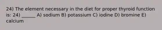 24) The element necessary in the diet for proper thyroid function is: 24) ______ A) sodium B) potassium C) iodine D) bromine E) calcium