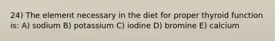 24) The element necessary in the diet for proper thyroid function is: A) sodium B) potassium C) iodine D) bromine E) calcium