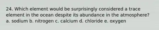 24. Which element would be surprisingly considered a trace element in the ocean despite its abundance in the atmosphere? a. sodium b. nitrogen c. calcium d. chloride e. oxygen