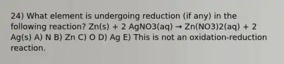 24) What element is undergoing reduction (if any) in the following reaction? Zn(s) + 2 AgNO3(aq) → Zn(NO3)2(aq) + 2 Ag(s) A) N B) Zn C) O D) Ag E) This is not an oxidation-reduction reaction.