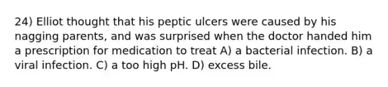 24) Elliot thought that his peptic ulcers were caused by his nagging parents, and was surprised when the doctor handed him a prescription for medication to treat A) a bacterial infection. B) a viral infection. C) a too high pH. D) excess bile.