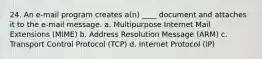 24. An e-mail program creates a(n) ____ document and attaches it to the e-mail message. a. Multipurpose Internet Mail Extensions (MIME) b. Address Resolution Message (ARM) c. Transport Control Protocol (TCP) d. Internet Protocol (IP)