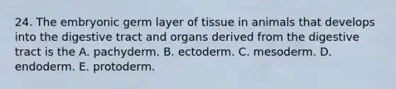 24. The embryonic germ layer of tissue in animals that develops into the digestive tract and organs derived from the digestive tract is the A. pachyderm. B. ectoderm. C. mesoderm. D. endoderm. E. protoderm.