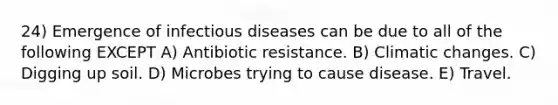 24) Emergence of infectious diseases can be due to all of the following EXCEPT A) Antibiotic resistance. B) Climatic changes. C) Digging up soil. D) Microbes trying to cause disease. E) Travel.