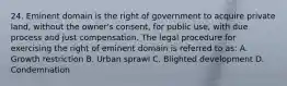 24. Eminent domain is the right of government to acquire private land, without the owner's consent, for public use, with due process and just compensation. The legal procedure for exercising the right of eminent domain is referred to as: A. Growth restriction B. Urban sprawl C. Blighted development D. Condemnation