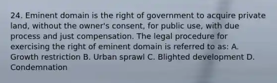 24. Eminent domain is the right of government to acquire private land, without the owner's consent, for public use, with due process and just compensation. The legal procedure for exercising the right of eminent domain is referred to as: A. Growth restriction B. Urban sprawl C. Blighted development D. Condemnation