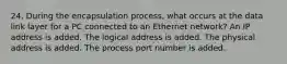 24. During the encapsulation process, what occurs at the data link layer for a PC connected to an Ethernet network? An IP address is added. The logical address is added. The physical address is added. The process port number is added.