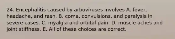 24. Encephalitis caused by arboviruses involves A. fever, headache, and rash. B. coma, convulsions, and paralysis in severe cases. C. myalgia and orbital pain. D. muscle aches and joint stiffness. E. All of these choices are correct.