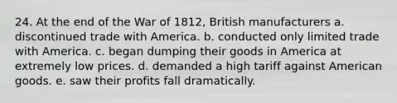 24. At the end of the War of 1812, British manufacturers a. discontinued trade with America. b. conducted only limited trade with America. c. began dumping their goods in America at extremely low prices. d. demanded a high tariff against American goods. e. saw their profits fall dramatically.