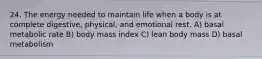 24. The energy needed to maintain life when a body is at complete digestive, physical, and emotional rest. A) basal metabolic rate B) body mass index C) lean body mass D) basal metabolism