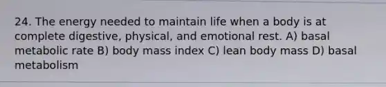 24. The energy needed to maintain life when a body is at complete digestive, physical, and emotional rest. A) basal metabolic rate B) body mass index C) lean body mass D) basal metabolism