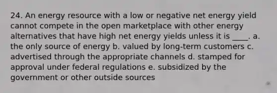 24. An energy resource with a low or negative net energy yield cannot compete in the open marketplace with other energy alternatives that have high net energy yields unless it is ____. a. the only source of energy b. valued by long-term customers c. advertised through the appropriate channels d. stamped for approval under federal regulations e. subsidized by the government or other outside sources