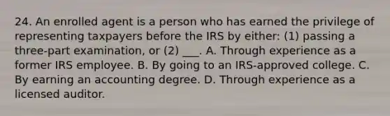 24. An enrolled agent is a person who has earned the privilege of representing taxpayers before the IRS by either: (1) passing a three-part examination, or (2) ___. A. Through experience as a former IRS employee. B. By going to an IRS-approved college. C. By earning an accounting degree. D. Through experience as a licensed auditor.