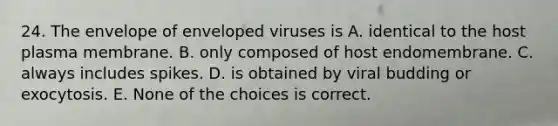 24. The envelope of enveloped viruses is A. identical to the host plasma membrane. B. only composed of host endomembrane. C. always includes spikes. D. is obtained by viral budding or exocytosis. E. None of the choices is correct.