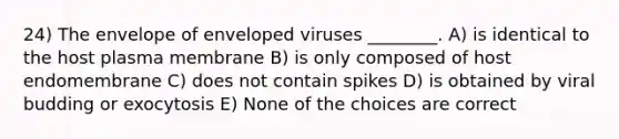 24) The envelope of enveloped viruses ________. A) is identical to the host plasma membrane B) is only composed of host endomembrane C) does not contain spikes D) is obtained by viral budding or exocytosis E) None of the choices are correct