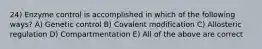 24) Enzyme control is accomplished in which of the following ways? A) Genetic control B) Covalent modification C) Allosteric regulation D) Compartmentation E) All of the above are correct