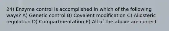 24) Enzyme control is accomplished in which of the following ways? A) Genetic control B) Covalent modification C) Allosteric regulation D) Compartmentation E) All of the above are correct