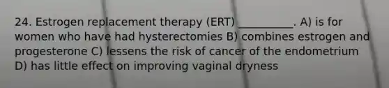 24. Estrogen replacement therapy (ERT) __________. A) is for women who have had hysterectomies B) combines estrogen and progesterone C) lessens the risk of cancer of the endometrium D) has little effect on improving vaginal dryness