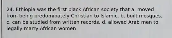 24. Ethiopia was the first black African society that a. moved from being predominately Christian to Islamic. b. built mosques. c. can be studied from written records. d. allowed Arab men to legally marry African women