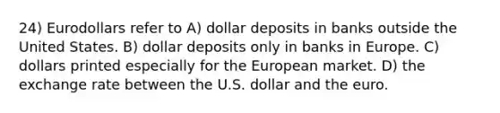 24) Eurodollars refer to A) dollar deposits in banks outside the United States. B) dollar deposits only in banks in Europe. C) dollars printed especially for the European market. D) the exchange rate between the U.S. dollar and the euro.