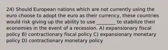 24) Should European nations which are not currently using the euro choose to adopt the euro as their currency, these countries would risk giving up the ability to use ________ to stabilize their economies in the event of a recession. A) expansionary fiscal policy B) contractionary fiscal policy C) expansionary monetary policy D) contractionary monetary policy