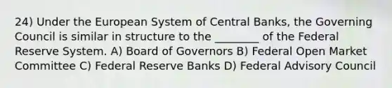 24) Under the European System of Central Banks, the Governing Council is similar in structure to the ________ of the Federal Reserve System. A) Board of Governors B) Federal Open Market Committee C) Federal Reserve Banks D) Federal Advisory Council