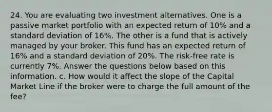 24. You are evaluating two investment alternatives. One is a passive market portfolio with an expected return of 10% and a standard deviation of 16%. The other is a fund that is actively managed by your broker. This fund has an expected return of 16% and a standard deviation of 20%. The risk-free rate is currently 7%. Answer the questions below based on this information. c. How would it affect the slope of the Capital Market Line if the broker were to charge the full amount of the fee?