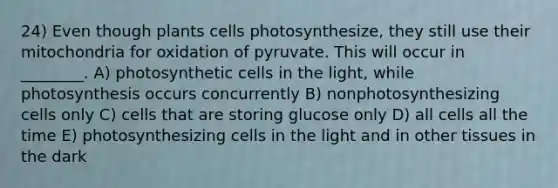 24) Even though plants cells photosynthesize, they still use their mitochondria for oxidation of pyruvate. This will occur in ________. A) photosynthetic cells in the light, while photosynthesis occurs concurrently B) nonphotosynthesizing cells only C) cells that are storing glucose only D) all cells all the time E) photosynthesizing cells in the light and in other tissues in the dark