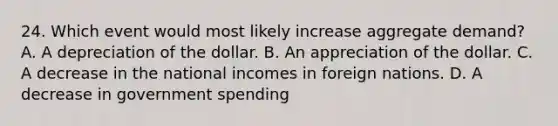 24. Which event would most likely increase aggregate demand? A. A depreciation of the dollar. B. An appreciation of the dollar. C. A decrease in the national incomes in foreign nations. D. A decrease in government spending