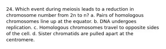 24. Which event during meiosis leads to a reduction in chromosome number from 2n to n? a. Pairs of homologous chromosomes line up at the equator. b. DNA undergoes replication. c. Homologous chromosomes travel to opposite sides of the cell. d. Sister chromatids are pulled apart at the centromere.