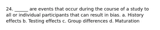 24. ______ are events that occur during the course of a study to all or individual participants that can result in bias. a. History effects b. Testing effects c. Group differences d. Maturation