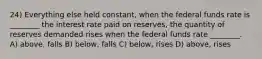 24) Everything else held constant, when the federal funds rate is ________ the interest rate paid on reserves, the quantity of reserves demanded rises when the federal funds rate ________. A) above, falls B) below, falls C) below, rises D) above, rises