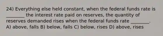 24) Everything else held constant, when the federal funds rate is ________ the interest rate paid on reserves, the quantity of reserves demanded rises when the federal funds rate ________. A) above, falls B) below, falls C) below, rises D) above, rises