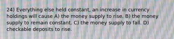 24) Everything else held constant, an increase in currency holdings will cause A) the money supply to rise. B) the money supply to remain constant. C) the money supply to fall. D) checkable deposits to rise.