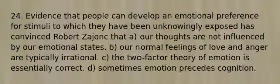 24. Evidence that people can develop an emotional preference for stimuli to which they have been unknowingly exposed has convinced Robert Zajonc that a) our thoughts are not influenced by our emotional states. b) our normal feelings of love and anger are typically irrational. c) the two-factor theory of emotion is essentially correct. d) sometimes emotion precedes cognition.