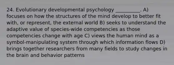 24. Evolutionary developmental psychology __________. A) focuses on how the structures of the mind develop to better fit with, or represent, the external world B) seeks to understand the adaptive value of species-wide competencies as those competencies change with age C) views the human mind as a symbol-manipulating system through which information flows D) brings together researchers from many fields to study changes in the brain and behavior patterns