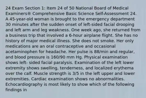 24 Exam Section 1: Item 24 of 50 National Board of Medical Examiners® Comprehensive Basic Science Self-Assessment 24. A 45-year-old woman is brought to the emergency department 30 minutes after the sudden onset of left-sided facial drooping and left arm and leg weakness. One week ago, she returned from a business trip that involved a 6-hour airplane flight. She has no history of major medical illness. She does not smoke. Her only medications are an oral contraceptive and occasional acetaminophen for headache. Her pulse is 88/min and regular, and blood pressure is 160/90 mm Hg. Physical examination shows left- sided facial paralysis. Examination of the left lower extremity shows swelling, tenderness, and localized erythema over the calf. Muscle strength is 3/5 in the left upper and lower extremities. Cardiac examination shows no abnormalities. Echocardiography is most likely to show which of the following findings in