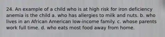 24. An example of a child who is at high risk for iron deficiency anemia is the child a. who has allergies to milk and nuts. b. who lives in an African American low-income family. c. whose parents work full time. d. who eats most food away from home.