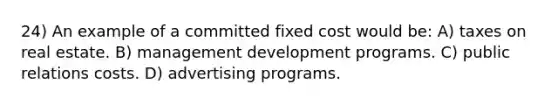 24) An example of a committed fixed cost would be: A) taxes on real estate. B) management development programs. C) public relations costs. D) advertising programs.