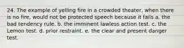 24. The example of yelling fire in a crowded theater, when there is no fire, would not be protected speech because it fails a. the bad tendency rule. b. the imminent lawless action test. c. the Lemon test. d. prior restraint. e. the clear and present danger test.